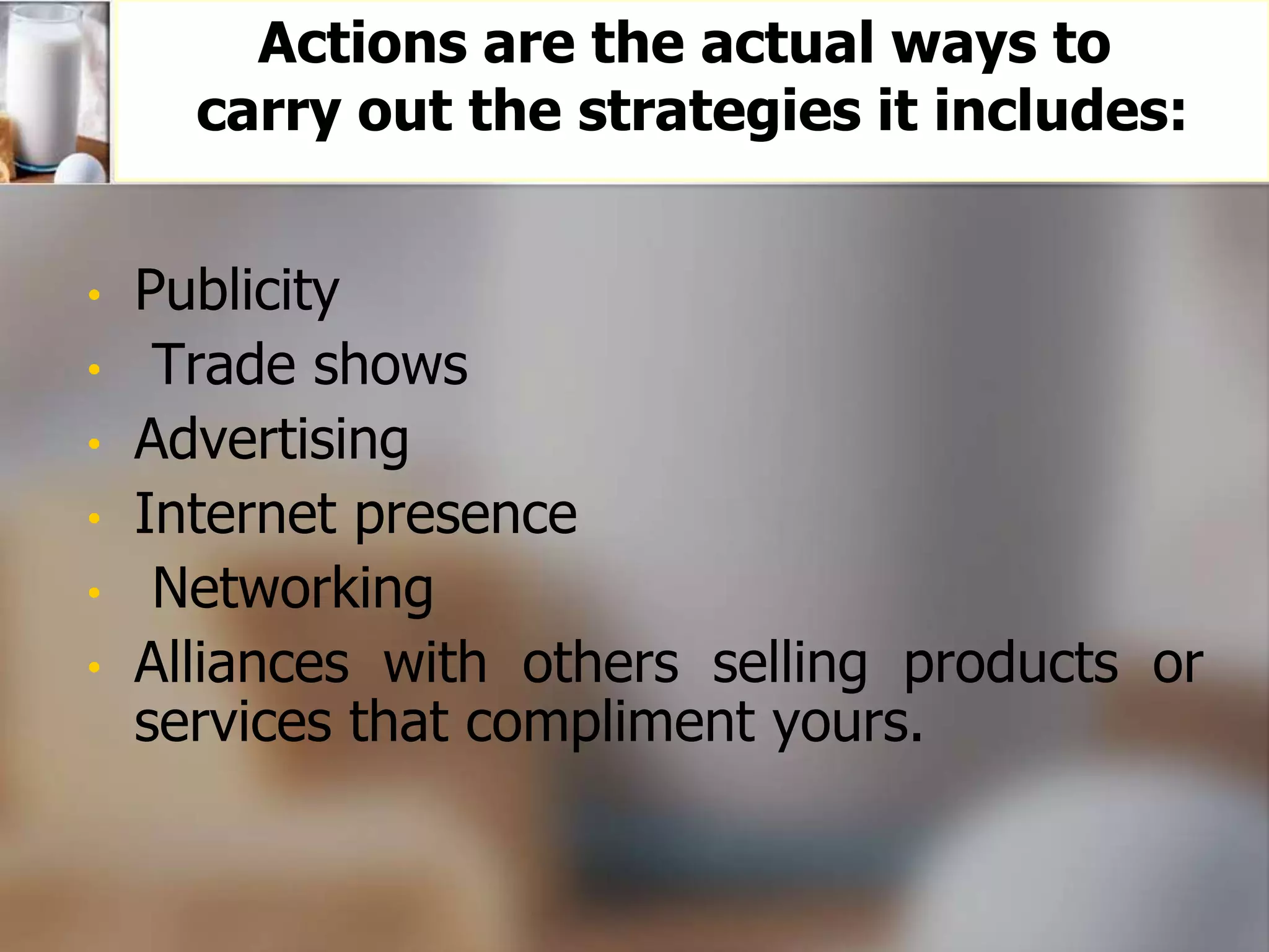 Actions are the actual ways to 
carry out the strategies it includes: 
• Publicity 
• Trade shows 
• Advertising 
• Internet presence 
• Networking 
• Alliances with others selling products or 
services that compliment yours. 
 