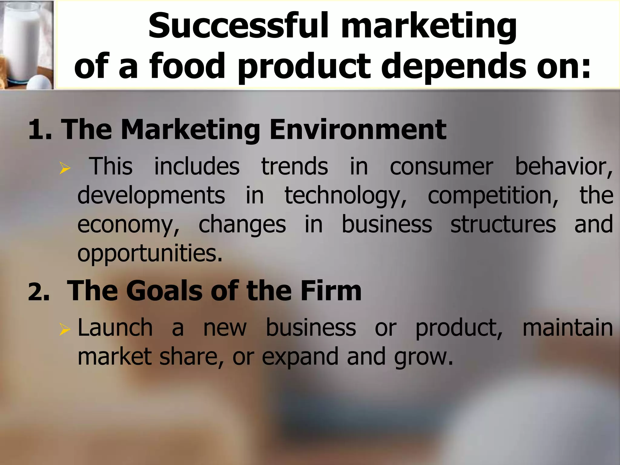 Successful marketing 
of a food product depends on: 
1. The Marketing Environment 
 This includes trends in consumer behavior, 
developments in technology, competition, the 
economy, changes in business structures and 
opportunities. 
2. The Goals of the Firm 
 Launch a new business or product, maintain 
market share, or expand and grow. 
 