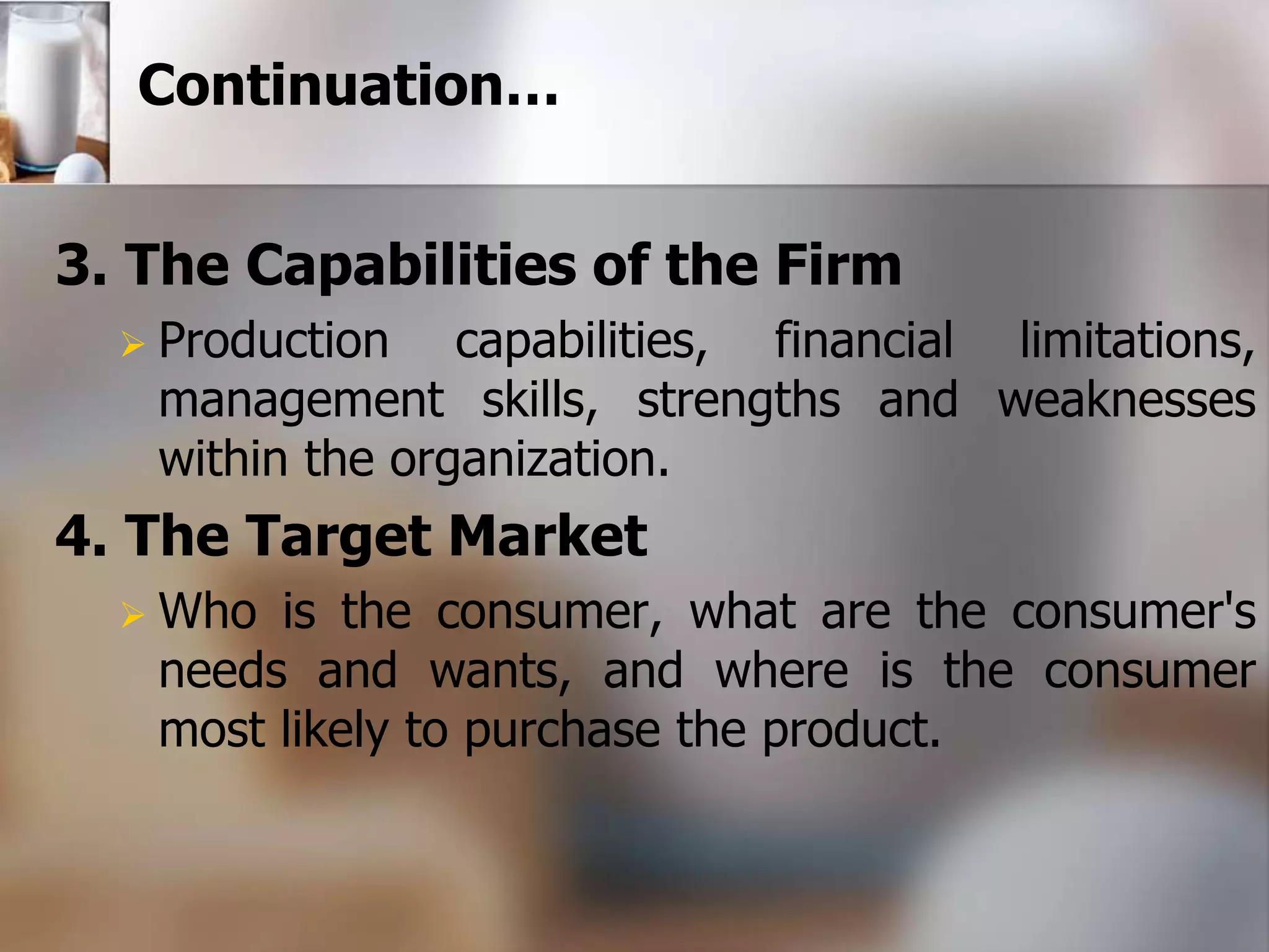 Continuation… 
3. The Capabilities of the Firm 
 Production capabilities, financial limitations, 
management skills, strengths and weaknesses 
within the organization. 
4. The Target Market 
Who is the consumer, what are the consumer's 
needs and wants, and where is the consumer 
most likely to purchase the product. 
 