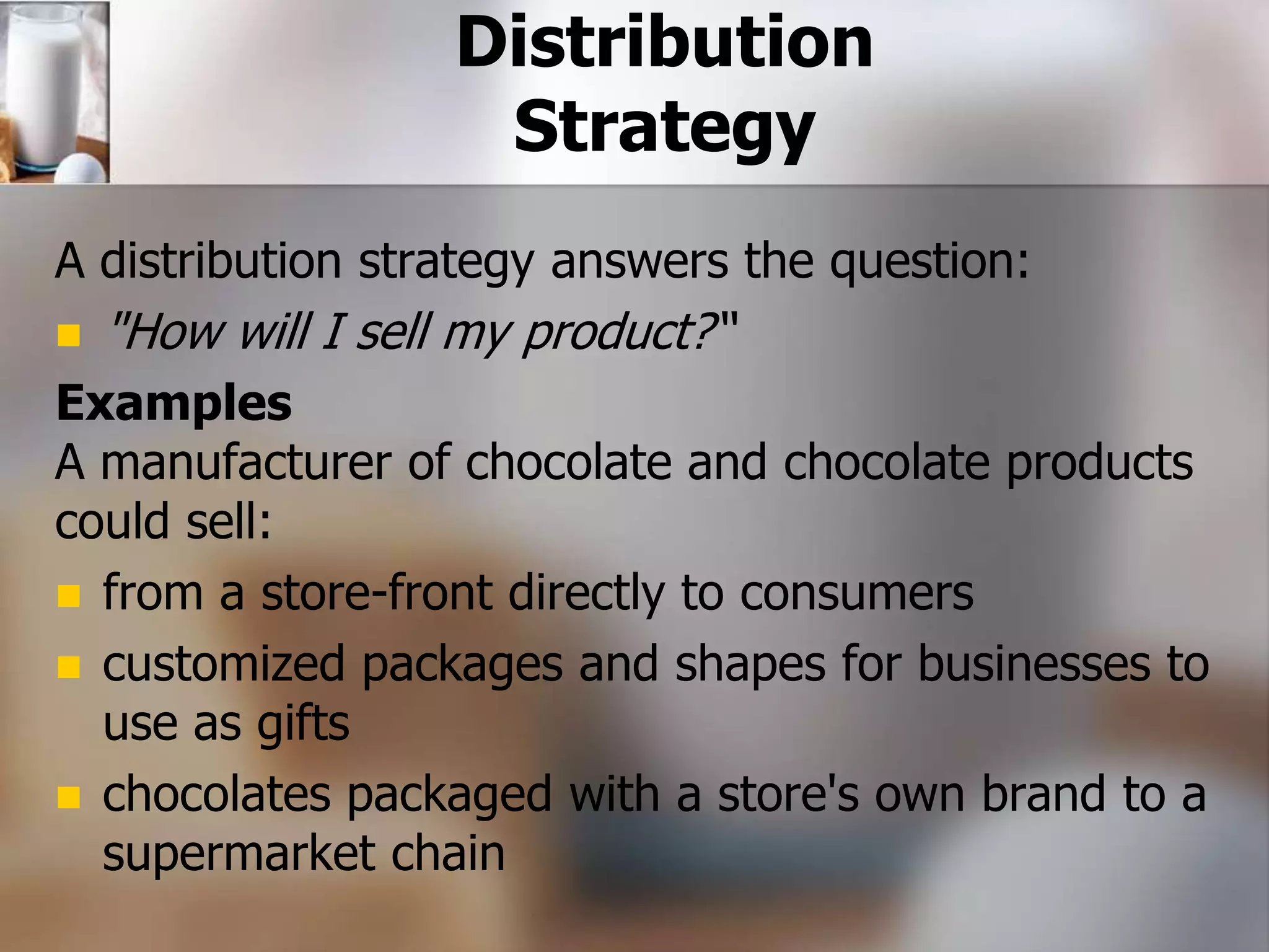 Distribution 
Strategy 
A distribution strategy answers the question: 
 "How will I sell my product?“ 
Examples 
A manufacturer of chocolate and chocolate products 
could sell: 
 from a store-front directly to consumers 
 customized packages and shapes for businesses to 
use as gifts 
 chocolates packaged with a store's own brand to a 
supermarket chain 
 
