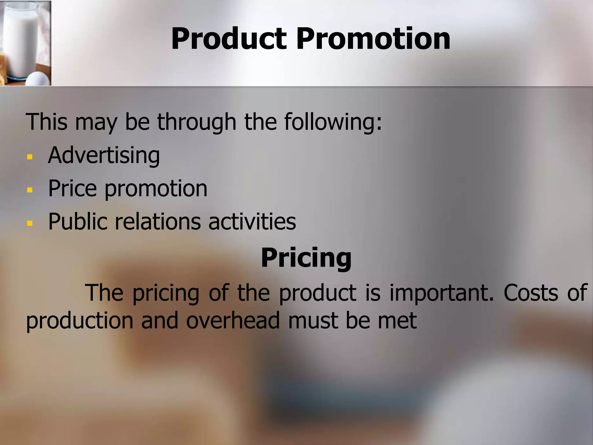 Product Promotion 
This may be through the following: 
 Advertising 
 Price promotion 
 Public relations activities 
Pricing 
The pricing of the product is important. Costs of 
production and overhead must be met 
 