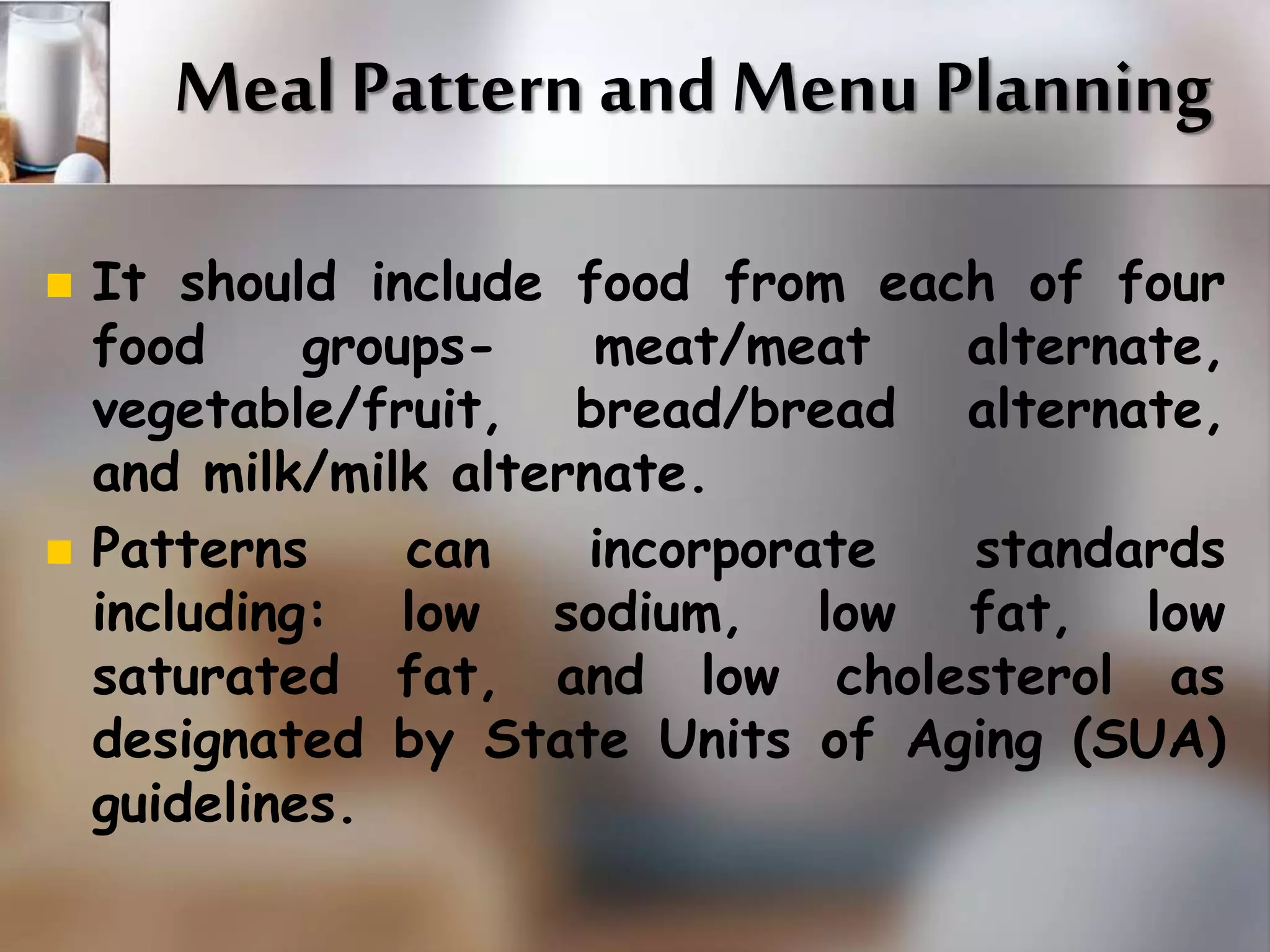 Meal Pattern and Menu Planning 
 It should include food from each of four 
food groups- meat/meat alternate, 
vegetable/fruit, bread/bread alternate, 
and milk/milk alternate. 
 Patterns can incorporate standards 
including: low sodium, low fat, low 
saturated fat, and low cholesterol as 
designated by State Units of Aging (SUA) 
guidelines. 
 