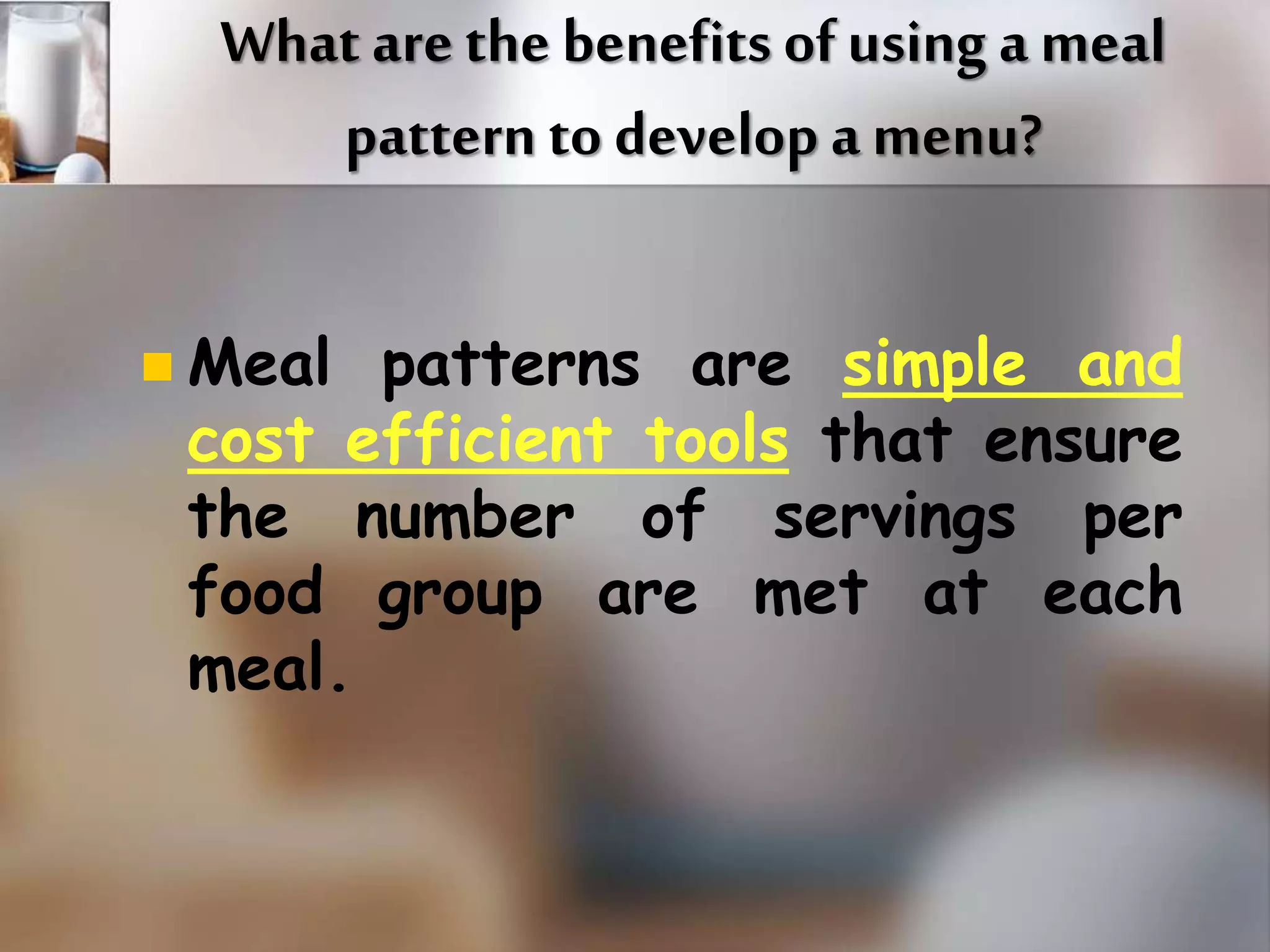 What are the benefits of using a meal 
pattern to develop a menu? 
 Meal patterns are simple and 
cost efficient tools that ensure 
the number of servings per 
food group are met at each 
meal. 
 