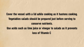 Cover the vessel with a lid while cooking as it hastens cooking.
Vegetables salads should be prepared just before serving to
conserve nutrients.
Use acids such as lime juice or vinegar to salads as it prevents
loss of Vitamin C
 
