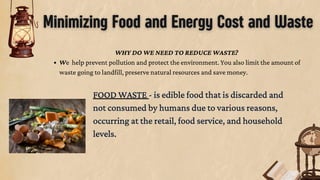 Minimizing Food and Energy Cost and Waste
FOOD WASTE - is edible food that is discarded and
not consumed by humans due to various reasons,
occurring at the retail, food service, and household
levels.
FOOD WASTE - is edible food that is discarded and
not consumed by humans due to various reasons,
occurring at the retail, food service, and household
levels.
WHY DO WE NEED TO REDUCE WASTE?
We help prevent pollution and protect the environment. You also limit the amount of
waste going to landfill, preserve natural resources and save money.
 