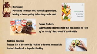Overbuying:
Purchasing too much food, especially promotions,
leading to items spoiling before they can be used.
Expired Products:
Supermarkets discarding food that has reached its "sell
by" or "use by" date, even if it's still edible.
Aesthetic Rejection:
Produce that is discarded by retailers or farmers because it is
bruised, discolored, or imperfect-looking.
 