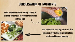 CONSERVATION OF NUTRIENTS
Wash vegetables before cutting. Soaking or
washing time should be reduced to minimize
nutrient loss.
Cut vegetables into big pieces so that
exposure of vitamins to water is less
while cooking and washing.
 