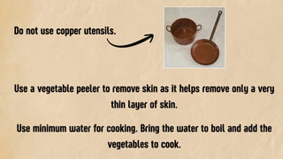 Do not use copper utensils.
Use a vegetable peeler to remove skin as it helps remove only a very
thin layer of skin.
Use minimum water for cooking. Bring the water to boil and add the
vegetables to cook.
 