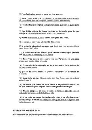 (3) Frau Frida viajo a Austria entre las dos guerras.

      (2) a los 7 años soñé que uno de uno de sus hermanos era arrastrado
      por un torrente, este se atraganto con una cónica de caramelo

      (4) Frau Frida pidió empleo en la primera casa que vio y le gusto para
      vivir

      (5) frau Frida influyo de forma decisiva en la familia para la que
      trabajaba, termino por ser la única autoridad en la casa

      (6) Muere el dueño de la casa Donde trabajaba frau Frida.

      (7) el narrador estuvo en Viena más de un mes

      (8) la mujer le advierte al narrador que debía irse y no volver a Viena
      hasta dentro de 5 años.

      (12) el día en que Pablo Neruda piso a tierra española por primera
      vez, frau Frida, el narrador y el ser vieron.

      (11) frau Frida cuenta que ahora vive en Portugal, en una casa
      similar a un castillo falso en porta.

      (10) El narrador infiere que ella se abría apoderado de la fortuna de
      los patrones de Viena.

      (9) pasan 13 años desde el primer encuentro (el narrador lo
      recuerda)

      (13) durante la siesta, Neruda soñó con frau Frida, que ella estaba
      soñando con él.

      (14) se refiere que pasan 21 años desde el segundo encuentro, en
      los que ella consiguió empleo con el embajador de Portugal

      (17) Meses Después, en una reunión el narrador coincidió con el
      embajador portugués, este le hablo de ella.

      (18) el narrador se entera de que la mujer muerta es, efectivamente,
      su vieja amiga a través del embajador portugués, el cual le dijo que ella
      no hacía nada, sol



ACERCA DEL VOCAVULARIO

8- Selecciona los objetivos que califican el carácter de pablo Neruda.
 