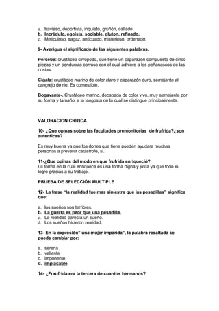 a. travieso, deportista, inquieto, gruñón, callado.
b. Incrédulo, egoísta, sociable, gluton, refinado.
c. Meticuloso, sagaz, anticuado, misterioso, ordenado.

9- Averigua el significado de las siguientes palabras.

Percebe: crustáceo cirrópodo, que tiene un caparazón compuesto de cinco
piezas y un penduculo corroso con el cual adhiere a los peñanascos de las
costas.

Cigala: crustáceo marino de color claro y caparazón duro, semejante al
cangrejo de río. Es comestible.

Bogavante-. Crustáceo marino, decapada de color vivo, muy semejante por
su forma y tamaño a la langosta de la cual se distingue principalmente.



VALORACION CRITICA.

10- ¿Que opinas sobre las facultades premonitorias de frufrida?¿son
autenticas?

Es muy buena ya que los dones que tiene pueden ayudara muchas
personas a prevenir catástrofe, si.

11-¿Que opinas del modo en que frufrida enriqueció?
La forma en la cual enriquece es una forma digna y justa ya que todo lo
logro gracias a su trabajo.

PRUEBA DE SELECCIÓN MULTIPLE

12- La frase “la realidad fue mas siniestra que las pesadillas” significa
que:

a.   los sueños son terribles.
b.   La guerra es peor que una pesadilla.
c.   La realidad parecía un sueño.
d.   Los sueños hicieron realidad.

13- En la expresión” una mujer imparida”, la palabra resaltada se
puede cambiar por:

a.   serena
b.   valiente
c.   imponente
d.   implacable

14- ¿Fraufrida era la tercera de cuantos hermanos?
 