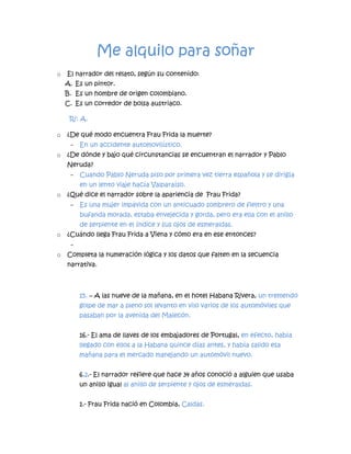 Me alquilo para soñar
o El narrador del relato, según su contenido:
A. Es un pintor.
B. Es un hombre de origen colombiano.
C. Es un corredor de bolsa austriaco.
R/: A.
o ¿De qué modo encuentra Frau Frida la muerte?
- En un accidente automovilístico.
o ¿De dónde y bajo qué circunstancias se encuentran el narrador y Pablo
Neruda?
- Cuando Pablo Neruda piso por primera vez tierra española y se dirigía
en un lento viaje hacía Valparaíso.
o ¿Qué dice el narrador sobre la apariencia de Frau Frida?
- Es una mujer impávida con un anticuado sombrero de fieltro y una
bufanda morada, estaba envejecida y gorda, pero era ella con el anillo
de serpiente en el índice y sus ojos de esmeraldas.
o ¿Cuándo llega Frau Frida a Viena y cómo era en ese entonces?
-
o Completa la numeración lógica y los datos que falten en la secuencia
narrativa.
15. – A las nueve de la mañana, en el hotel Habana Rivera, un tremendo
golpe de mar a pleno sol levanto en vilo varios de los automóviles que
pasaban por la avenida del Malecón.
16.- El ama de llaves de los embajadores de Portugal, en efecto, había
llegado con ellos a la Habana quince días antes, y había salido esa
mañana para el mercado manejando un automóvil nuevo.
6,2.- El narrador refiere que hace 34 años conoció a alguien que usaba
un anillo igual al anillo de serpiente y ojos de esmeraldas.
1.- Frau Frida nació en Colombia, Caldas.
 