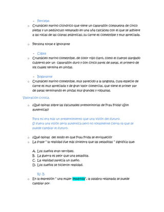 - Percebe.
o Crustáceo marino cilíndrico que tiene un caparazón compuesta de cinco
piezas y un pedúnculo rematado en una uña calcácea con el que se adhiere
a las rocas de las costas atlánticas; su carne es comestible y muy apreciada.
o Persona torpe e ignorante
- Cigala
o Crustáceo marino comestible, de color rojo claro, como el cuerpo alargado
cubierto por un caparazón duro y con cinco pares de patas, el primero de
los cuales termina en pinzas.
- Bogavante
o Crustáceo marino comestible, muy parecido a la langosta, cuya especie de
carne es muy apreciada y de gran valor comercial, que tiene el primer par
de patas terminando en pinzas muy grandes y robustas.
Valoración crítica.
o ¿Qué opinas sobre las facultades premonitorias de Frau Frida? ¿Son
autenticas?
Para mí era más un presentimiento que una visión del futuro.
Si fuera una visión seria autentica pero no totalmente cierta ya que se
puede cambiar el futuro.
o ¿Qué opinas del modo en que Frau Frida se enriqueció?
o La frase “ la realidad fue más siniestra que las pesadillas “ significa que:
A. Los sueños eran terribles.
B. La guerra es peor que una pesadilla.
C. La realidad parecía un sueño.
D. Los sueños se hicieron realidad.
R/: B.
o En la expresión “ una mujer impávida”, la palabra resaltada se puede
cambiar por:
 