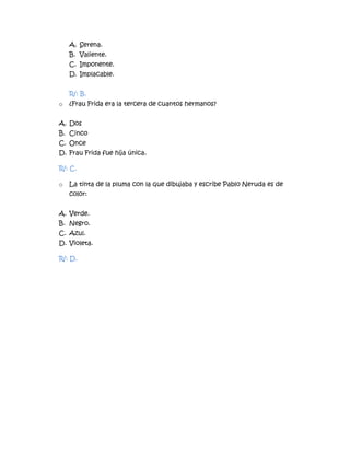 A. Serena.
B. Valiente.
C. Imponente.
D. Implacable.
R/: B.
o ¿Frau Frida era la tercera de cuantos hermanos?
A. Dos
B. Cinco
C. Once
D. Frau Frida fue hija única.
R/: C.
o La tinta de la pluma con la que dibujaba y escribe Pablo Neruda es de
color:
A. Verde.
B. Negro.
C. Azul.
D. Violeta.
R/: D.
 