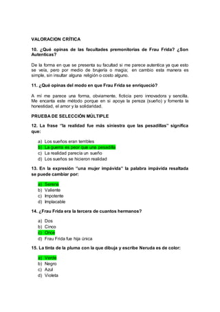 VALORACION CRÍTICA
10. ¿Qué opinas de las facultades premonitorias de Frau Frida? ¿Son
Autenticas?
De la forma en que se presenta su facultad si me parece autentica ya que esto
se veía, pero por medio de brujería o magia; en cambio esta manera es
simple, sin insultar alguna religión o costo alguno.
11. ¿Qué opinas del modo en que Frau Frida se enriqueció?
A mí me parece una forma, obviamente, ficticia pero innovadora y sencilla.
Me encanta este método porque en si apoya la pereza (sueño) y fomenta la
honestidad, el amor y la solidaridad.
PRUEBA DE SELECCIÓN MÚLTIPLE
12. La frase ‘’la realidad fue más siniestra que las pesadillas’’ significa
que:
a) Los sueños eran terribles
b) La guerra es peor que una pesadilla
c) La realidad parecía un sueño
d) Los sueños se hicieron realidad
13. En la expresión ‘’una mujer impávida’’ la palabra impávida resaltada
se puede cambiar por:
a) Serena
b) Valiente
c) Impotente
d) Implacable
14. ¿Frau Frida era la tercera de cuantos hermanos?
a) Dos
b) Cinco
c) Once
d) Frau Frida fue hija única
15. La tinta de la pluma con la que dibuja y escribe Neruda es de color:
a) Verde
b) Negro
c) Azul
d) Violeta
 