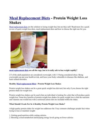 Meal Replacement Diets - Protein Weight Loss
Shakes
Meal replacement diets are the solution to losing weight fast, but are they safe? Read more for a quick
review of quick weight loss diets, meal replacement diets and how to choose the right one for you.




meal replacement diets are all the rage, but is it really safe to lose weight rapidly?

2/3 of the adult population are considered overweight, with 1/3 being considered obese. Being
overweight can put your health at risk, and leave your body vulnerable to diseases like diabetes, and
heart related disorders.

Healthy Meal replacement Diets - Protein Weight Loss Shakes

Protein weight loss shakes can be a great quick weight loss diet tool, but only if you choose the right
protein shake for weight loss.

Protein weight loss shakes can be used when an individual is looking for a diet that will produce quick
weight loss. Some key benefits of protein weight loss shakes for quick weight loss is that the nutrients
and vitamins one would lose with a restricted calorie diet are included within the shake.

What Should I Look For In A Healthy Protein Weight Loss Shake?

A high quality protein shake for weight loss addresses the 3 key common challenges people face when
trying to lose or maintain weight:

1. Getting good nutrition while cutting calories.
2. Boosting a tired metabolism and keeping energy levels going on fewer calories
 