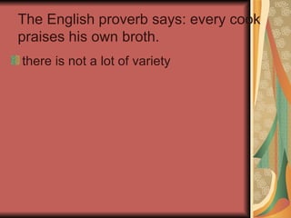 The English proverb says: every cook praises his own broth. there is not a lot of variety 