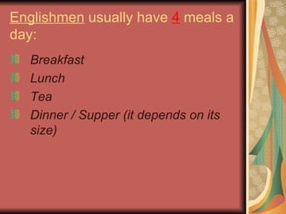 Englishmen  usually have  4  meals a day: Breakfast Lunch Tea Dinner / Supper (it depends on its size)   