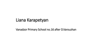 Liana Karapetyan
Vanadzor Primary School no.16 after D.Varouzhan
 