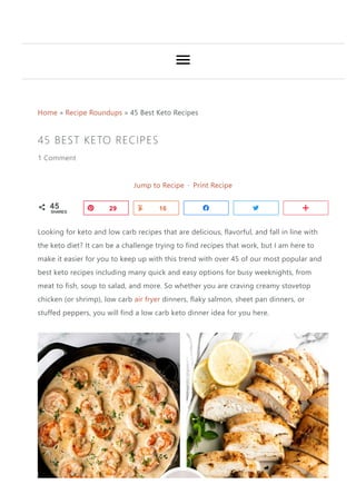 Home » Recipe Roundups » 45 Best Keto Recipes
45 BEST KETO RECIPES
1 Comment
Jump to Recipe · Print Recipe
Looking for keto and low carb recipes that are delicious, flavorful, and fall in line with
the keto diet? It can be a challenge trying to find recipes that work, but I am here to
make it easier for you to keep up with this trend with over 45 of our most popular and
best keto recipes including many quick and easy options for busy weeknights, from
meat to fish, soup to salad, and more. So whether you are craving creamy stovetop
chicken ﴾or shrimp﴿, low carb air fryer dinners, flaky salmon, sheet pan dinners, or
stuffed peppers, you will find a low carb keto dinner idea for you here.
G Pin29 Yum
16 Share Tweet More
45
SHARES A Y k N B
 