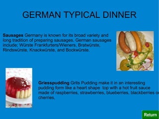 GERMAN TYPICAL DINNER

Sausages Germany is known for its broad variety and
long tradition of preparing sausages. German sausages
include; Würste Frankfurters/Wieners, Bratwürste,
Rindswürste, Knackwürste, and Bockwürste.




                 Griesspudding Grits Pudding make it in an interesting
                 pudding form like a heart shape top with a hot fruit sauce
                 made of raspberries, strawberries, blueberries, blackberries or
                 cherries,
 