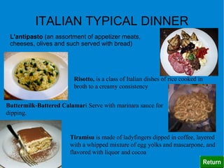 ITALIAN TYPICAL DINNER
 L'antipasto (an assortment of appetizer meats,
 cheeses, olives and such served with bread)




                         Risotto, is a class of Italian dishes of rice cooked in
                         broth to a creamy consistency


Buttermilk-Battered Calamari Serve with marinara sauce for
dipping.


                       Tiramisu is made of ladyfingers dipped in coffee, layered
                       with a whipped mixture of egg yolks and mascarpone, and
                       flavored with liquor and cocoa
 