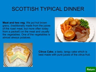 SCOTTISH TYPICAL DINNER

Meat and two veg. We put hot brown
gravy, (traditionally made from the juices
of the roast meat, but more often today
from a packet!) on the meat and usually
the vegetables. One of the vegetables is
almost always potatoes.




                               Citrus Cake, a tasty, tangy cake which is
                               best made with pure juices of the citrus fruit.
 