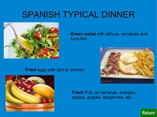 SPANISH TYPICAL DINNER

                       Green salad with lettuce, tomatoes and
                       tuna fish




Fried eggs with jam or chorizo




                       Fresh fruit, as bananas, oranges,
                       apples, grapes, tangerines, etc...
 