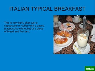 ITALIAN TYPICAL BREAKFAST

This is very light, often just a
cappuccino or coffee with a pastry
(cappuccino e brioche) or a piece
of bread and fruit jam.
 
