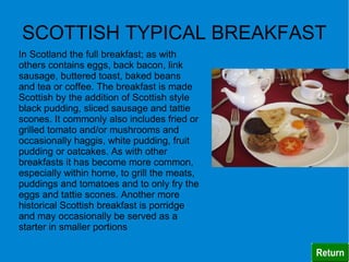 SCOTTISH TYPICAL BREAKFAST
In Scotland the full breakfast; as with
others contains eggs, back bacon, link
sausage, buttered toast, baked beans
and tea or coffee. The breakfast is made
Scottish by the addition of Scottish style
black pudding, sliced sausage and tattie
scones. It commonly also includes fried or
grilled tomato and/or mushrooms and
occasionally haggis, white pudding, fruit
pudding or oatcakes. As with other
breakfasts it has become more common,
especially within home, to grill the meats,
puddings and tomatoes and to only fry the
eggs and tattie scones. Another more
historical Scottish breakfast is porridge
and may occasionally be served as a
starter in smaller portions
 