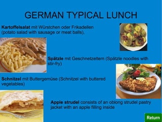 GERMAN TYPICAL LUNCH
Kartoffelsalat mit Würstchen oder Frikadellen
(potato salad with sausage or meat balls),




                      Spätzle mit Geschnetzeltem (Spätzle noodles with
                      stir-fry)


Schnitzel mit Buttergemüse (Schnitzel with buttered
vegetables)



                        Apple strudel consists of an oblong strudel pastry
                        jacket with an apple filling inside
 