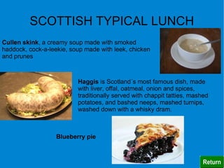 SCOTTISH TYPICAL LUNCH
Cullen skink, a creamy soup made with smoked
haddock, cock-a-leekie, soup made with leek, chicken
and prunes



                          Haggis is Scotland´s most famous dish, made
                          with liver, offal, oatmeal, onion and spices,
                          traditionally served with chappit tatties, mashed
                          potatoes, and bashed neeps, mashed turnips,
                          washed down with a whisky dram.



                   Blueberry pie
 