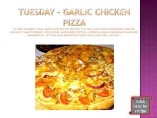 Tuesday – Garlic Chicken Pizza"A true gourmet pizza, made even better because it's fast, easy, and inexpensive! Grilled chicken, tomato wedges, red onions, and green peppers topping a garlic-parmesan sauce and mozzarella - it's the most beautiful pizza you'll ever see...or eat!"Click here for recipe