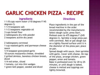 Garlic Chicken Pizza - RecipeIngredients1 1/8 cups warm water (110 degrees F/45 degrees C)1 1/4 teaspoons salt1 1/2 teaspoons vegetable oil3 cups bread flour2 tablespoons dry milk powder2 teaspoons active dry yeast 2 tablespoons cornmeal1 cup roasted garlic and parmesan cheese sauce1/4 teaspoon granulated garlic10 ounces mozzarella cheese, shredded2 grilled skinless, boneless chicken breast, diced1/4 red onion, sliced1 tomato, cut into thin wedges1 green bell pepper, seeded and dicedDirectionsPlace ingredients in the pan of the bread machine in the order recommended by the manufacturer. Select dough cycle; press Start. Preheat oven to 475 degrees F (245 degrees C). Sprinkle a large pizza pan with cornmeal. Roll or pat dough out on a lightly floured surface until it is the diameter of the pizza pan; place on pan. Spread dough with sauce, then sprinkle with garlic. Cover with cheese. On top of the pizza, arrange chicken, green pepper, onion and tomato. Bake in preheated oven for 20 to 25 minutes, or until dough is baked, cheese is melted and toppings are lightly browned. 