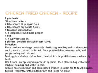 Chicken Fried Chicken - RecipeIngredients30 saltine crackers2 tablespoons all-purpose flour2 tablespoons dry potato flakes1 teaspoon seasoned salt1/2 teaspoon ground black pepper1 egg1/4 cup vegetable oil6 skinless, boneless chicken breast halvesDirectionsPlace crackers in a large resealable plastic bag; seal bag and crush crackers until they are coarse crumbs. Add flour, potato flakes, seasoned salt, and pepper to bag and mix well. Beat egg in a shallow dish or bowl; heat oil in a large skillet over medium high heat. One by one, dredge chicken pieces in egg beat, then place in bag with crumb mixture, seal bag and shake to coat. Reduce heat to medium and cook coated chicken in skillet for 15 to 20 minutes, turning frequently, until golden brown and juices run clear. 