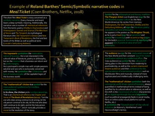 Symbol for the philosophical and literary tradition.
The Thespian Artist is an Englishman (sign for the
Old World=European culture vs. the New
World=America) He recites from memory
Shakespeare, the Old Testament, Shelley and the
Gettysburg Address, all signs for literature, poetry
and politics (art and philosophy)
He appears in the posters as The Wingless Thrush,
as he is just a head (sign for a brain/mind and
symbol for knowledge) with no arms or legs (signs
for the body’s practical functionality), signifying the
apparent lack of practical value of art and
philosophy.
The audience is a sign for the uneducated masses of
the New World and their constant search for instant
gratification without any intellectual effort. The
mass audience is a symbol for the cultural shift
taking place in the transition from modernity to
postmodernity, as well as the current cinema and
theatre audiences and their preference for the
spectacularism of entertainment products such as
blockbuster films and musicals, instead of more
sophisticated and intellectually challenging texts.
The “mathematical” chicken symbolises both the
commercial, profit driven nature of business, always
quantified in mathematical terms instead of being
qualified by its cultural value or relevance, as well as
the shift in the transmission of culture characteristic
of the digital age through the use of algorithms
(such as political propaganda feeds in social media,
films on online audio-visual platforms such as
Netflix, etc.)
It symbolises the “Disneyfication” of the cultural
industries (in Adorno’s, Horkheimer’s and
Hesmondhalgh’s terms).
The impresario symbolises the materialistic
nature of business. He is not interested in the
cultural value of literature, poetry or philosophy,
but on the revenue that a business can return and
its profit margins.
He is portrayed a simple man with simple passions
(alcohol and sex) who is exclusively concerned
with money. He symbolises the ruthlessness and
lack of moral principles of the capitalist logics of
the business world.
The “mathematical” chicken is a symbol for the
mass audience’s preference for mindless
entertainment.
In its show, the chicken picks numbers 22 and 11.
That is an intertextual reference to Chapter and
Verse of The Book of Revelations (22:11): “Let the
one who does wrong continue to do wrong; let the
vile person continue to be vile; let the one who does
right continue to do right; and let the holy person
continue to be holy.”, which ironically provides a
moral to the resolution of the story.
The short film Meal Ticket is story conceived as a
symbolic narrative. Every character and event
bears a deep symbolic meaning. Additionally, the
narrative uses a number of intertextual references
from Romantic poetry (Shelley’s Ozymandias) and
Shakespeare’s Sonnets and dramas (The Merchant
of Venice and The Tempest) ,to mythological
literature (the Old Testament’s Genesis and New
Testament’s Book of Revelations, the first and last
books of the Bible) as well as political texts
(Lincoln’s Gettysburg Address)
 