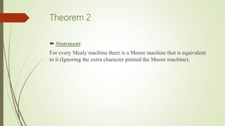 Theorem 2
 Statement:
For every Mealy machine there is a Moore machine that is equivalent
to it (Ignoring the extra character printed the Moore machine).
 