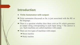 Introduction:
 Finite Automaton with output:
 Finite automaton discussed so far, is just associated with the RE or
the language.
 There is a question whether does there exist an FA which generates
an output string corresponding to each input string ? The answer is
yes. Such machines are called machines with output.
 There are two types of machines with output.
Moore machine
Mealy machine
 
