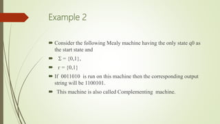 Example 2
 Consider the following Mealy machine having the only state q0 as
the start state and
  = {0,1},
 ᴦ = {0,1}
 If 0011010 is run on this machine then the corresponding output
string will be 1100101.
 This machine is also called Complementing machine.
 