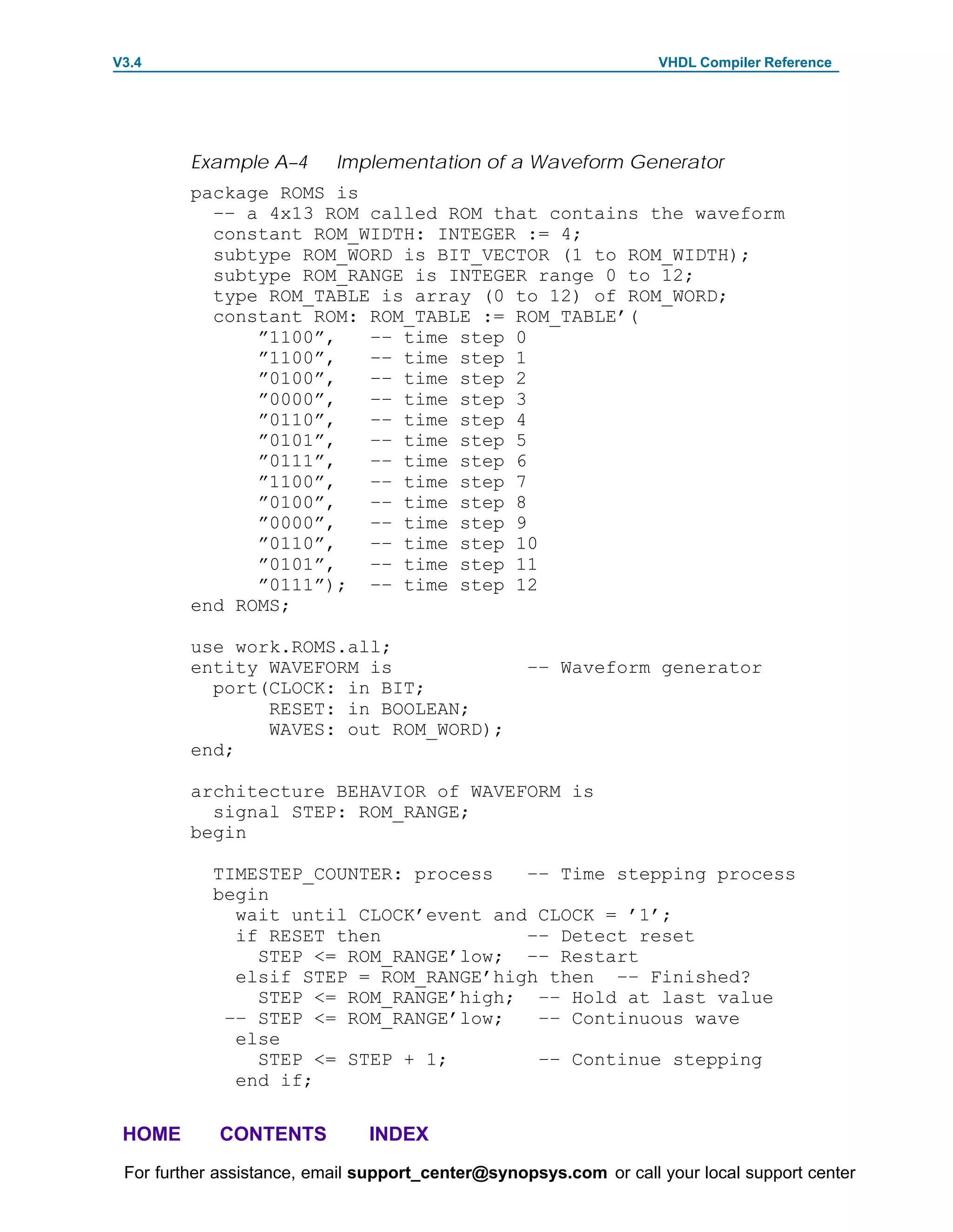 V3.4                                                               VHDL Compiler Reference




         Example A–4       Implementation of a Waveform Generator
         package ROMS is
           –– a 4x13 ROM called ROM that contains the waveform
           constant ROM_WIDTH: INTEGER := 4;
           subtype ROM_WORD is BIT_VECTOR (1 to ROM_WIDTH);
           subtype ROM_RANGE is INTEGER range 0 to 12;
           type ROM_TABLE is array (0 to 12) of ROM_WORD;
           constant ROM: ROM_TABLE := ROM_TABLE’(
               ”1100”,   –– time step 0
               ”1100”,   –– time step 1
               ”0100”,   –– time step 2
               ”0000”,   –– time step 3
               ”0110”,   –– time step 4
               ”0101”,   –– time step 5
               ”0111”,   –– time step 6
               ”1100”,   –– time step 7
               ”0100”,   –– time step 8
               ”0000”,   –– time step 9
               ”0110”,   –– time step 10
               ”0101”,   –– time step 11
               ”0111”); –– time step 12
         end ROMS;

         use work.ROMS.all;
         entity WAVEFORM is                        –– Waveform generator
           port(CLOCK: in BIT;
                RESET: in BOOLEAN;
                WAVES: out ROM_WORD);
         end;

         architecture BEHAVIOR of WAVEFORM is
           signal STEP: ROM_RANGE;
         begin

            TIMESTEP_COUNTER: process   –– Time stepping process
            begin
              wait until CLOCK’event and CLOCK = ’1’;
              if RESET then             –– Detect reset
                STEP <= ROM_RANGE’low; –– Restart
              elsif STEP = ROM_RANGE’high then –– Finished?
                STEP <= ROM_RANGE’high; –– Hold at last value
             –– STEP <= ROM_RANGE’low;   –– Continuous wave
              else
                STEP <= STEP + 1;        –– Continue stepping
              end if;

 HOME       CONTENTS           INDEX
 For further assistance, email support_center@synopsys.com or call your local support center
 