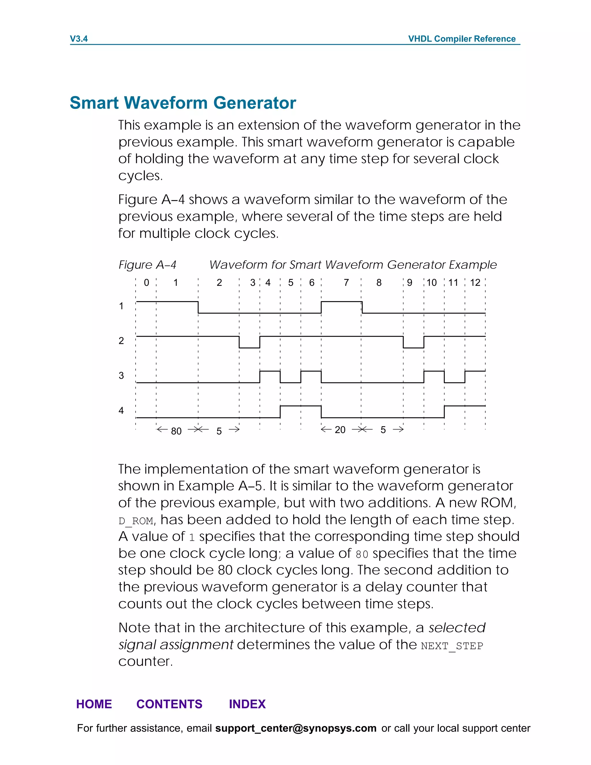 V3.4                                                               VHDL Compiler Reference




Smart Waveform Generator
         This example is an extension of the waveform generator in the
         previous example. This smart waveform generator is capable
         of holding the waveform at any time step for several clock
         cycles.
         Figure A–4 shows a waveform similar to the waveform of the
         previous example, where several of the time steps are held
         for multiple clock cycles.

         Figure A–4        Waveform for Smart Waveform Generator Example
              0     1        2     3   4   5   6      7      8     9   10   11   12

         1


         2


         3


         4

                   80       5                       20       5



         The implementation of the smart waveform generator is
         shown in Example A–5. It is similar to the waveform generator
         of the previous example, but with two additions. A new ROM,
         D_ROM, has been added to hold the length of each time step.
         A value of 1 specifies that the corresponding time step should
         be one clock cycle long; a value of 80 specifies that the time
         step should be 80 clock cycles long. The second addition to
         the previous waveform generator is a delay counter that
         counts out the clock cycles between time steps.
         Note that in the architecture of this example, a selected
         signal assignment determines the value of the NEXT_STEP
         counter.


 HOME        CONTENTS            INDEX
 For further assistance, email support_center@synopsys.com or call your local support center
 
