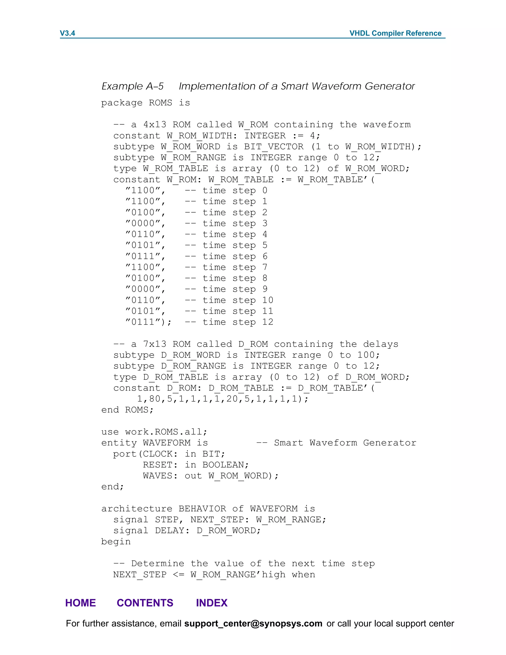 V3.4                                                               VHDL Compiler Reference




         Example A–5       Implementation of a Smart Waveform Generator
         package ROMS is

            –– a 4x13 ROM called W_ROM containing the waveform
            constant W_ROM_WIDTH: INTEGER := 4;
            subtype W_ROM_WORD is BIT_VECTOR (1 to W_ROM_WIDTH);
            subtype W_ROM_RANGE is INTEGER range 0 to 12;
            type W_ROM_TABLE is array (0 to 12) of W_ROM_WORD;
            constant W_ROM: W_ROM_TABLE := W_ROM_TABLE’(
              ”1100”,   –– time step 0
              ”1100”,   –– time step 1
              ”0100”,   –– time step 2
              ”0000”,   –– time step 3
              ”0110”,   –– time step 4
              ”0101”,   –– time step 5
              ”0111”,   –– time step 6
              ”1100”,   –– time step 7
              ”0100”,   –– time step 8
              ”0000”,   –– time step 9
              ”0110”,   –– time step 10
              ”0101”,   –– time step 11
              ”0111”); –– time step 12

           –– a 7x13 ROM called D_ROM containing the delays
           subtype D_ROM_WORD is INTEGER range 0 to 100;
           subtype D_ROM_RANGE is INTEGER range 0 to 12;
           type D_ROM_TABLE is array (0 to 12) of D_ROM_WORD;
           constant D_ROM: D_ROM_TABLE := D_ROM_TABLE’(
               1,80,5,1,1,1,1,20,5,1,1,1,1);
         end ROMS;

         use work.ROMS.all;
         entity WAVEFORM is        –– Smart Waveform Generator
           port(CLOCK: in BIT;
                RESET: in BOOLEAN;
                WAVES: out W_ROM_WORD);
         end;

         architecture BEHAVIOR of WAVEFORM is
           signal STEP, NEXT_STEP: W_ROM_RANGE;
           signal DELAY: D_ROM_WORD;
         begin

            –– Determine the value of the next time step
            NEXT_STEP <= W_ROM_RANGE’high when

 HOME       CONTENTS           INDEX
 For further assistance, email support_center@synopsys.com or call your local support center
 