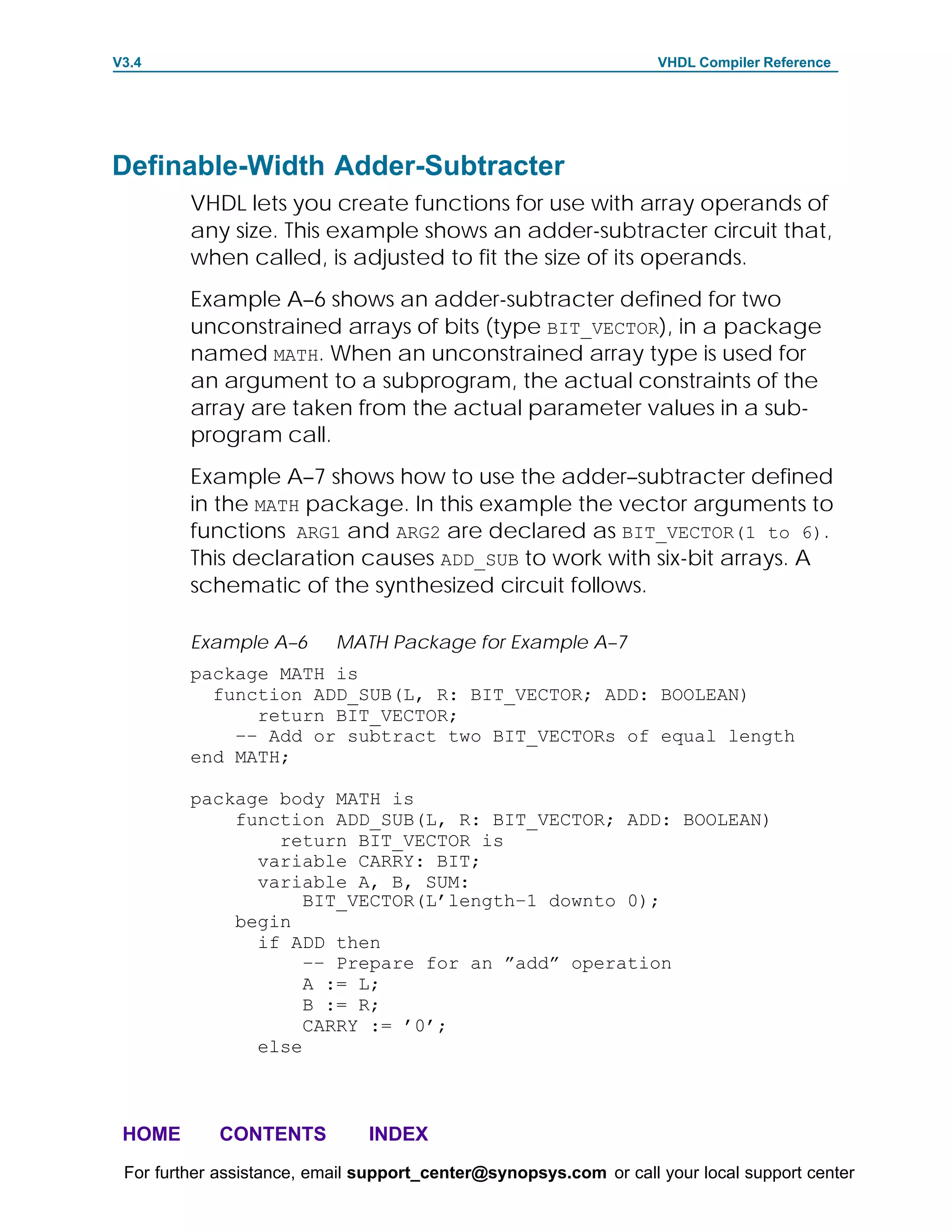 V3.4                                                               VHDL Compiler Reference




Definable-Width Adder-Subtracter
         VHDL lets you create functions for use with array operands of
         any size. This example shows an adder-subtracter circuit that,
         when called, is adjusted to fit the size of its operands.
         Example A–6 shows an adder-subtracter defined for two
         unconstrained arrays of bits (type BIT_VECTOR), in a package
         named MATH. When an unconstrained array type is used for
         an argument to a subprogram, the actual constraints of the
         array are taken from the actual parameter values in a sub-
         program call.
         Example A–7 shows how to use the adder–subtracter defined
         in the MATH package. In this example the vector arguments to
         functions ARG1 and ARG2 are declared as BIT_VECTOR(1 to 6).
         This declaration causes ADD_SUB to work with six-bit arrays. A
         schematic of the synthesized circuit follows.

         Example A–6       MATH Package for Example A–7
         package MATH is
           function ADD_SUB(L, R: BIT_VECTOR; ADD: BOOLEAN)
               return BIT_VECTOR;
             –– Add or subtract two BIT_VECTORs of equal length
         end MATH;

         package body MATH is
             function ADD_SUB(L, R: BIT_VECTOR; ADD: BOOLEAN)
                 return BIT_VECTOR is
               variable CARRY: BIT;
               variable A, B, SUM:
                    BIT_VECTOR(L’length–1 downto 0);
             begin
               if ADD then
                    –– Prepare for an ”add” operation
                    A := L;
                    B := R;
                    CARRY := ’0’;
               else



 HOME       CONTENTS           INDEX
 For further assistance, email support_center@synopsys.com or call your local support center
 