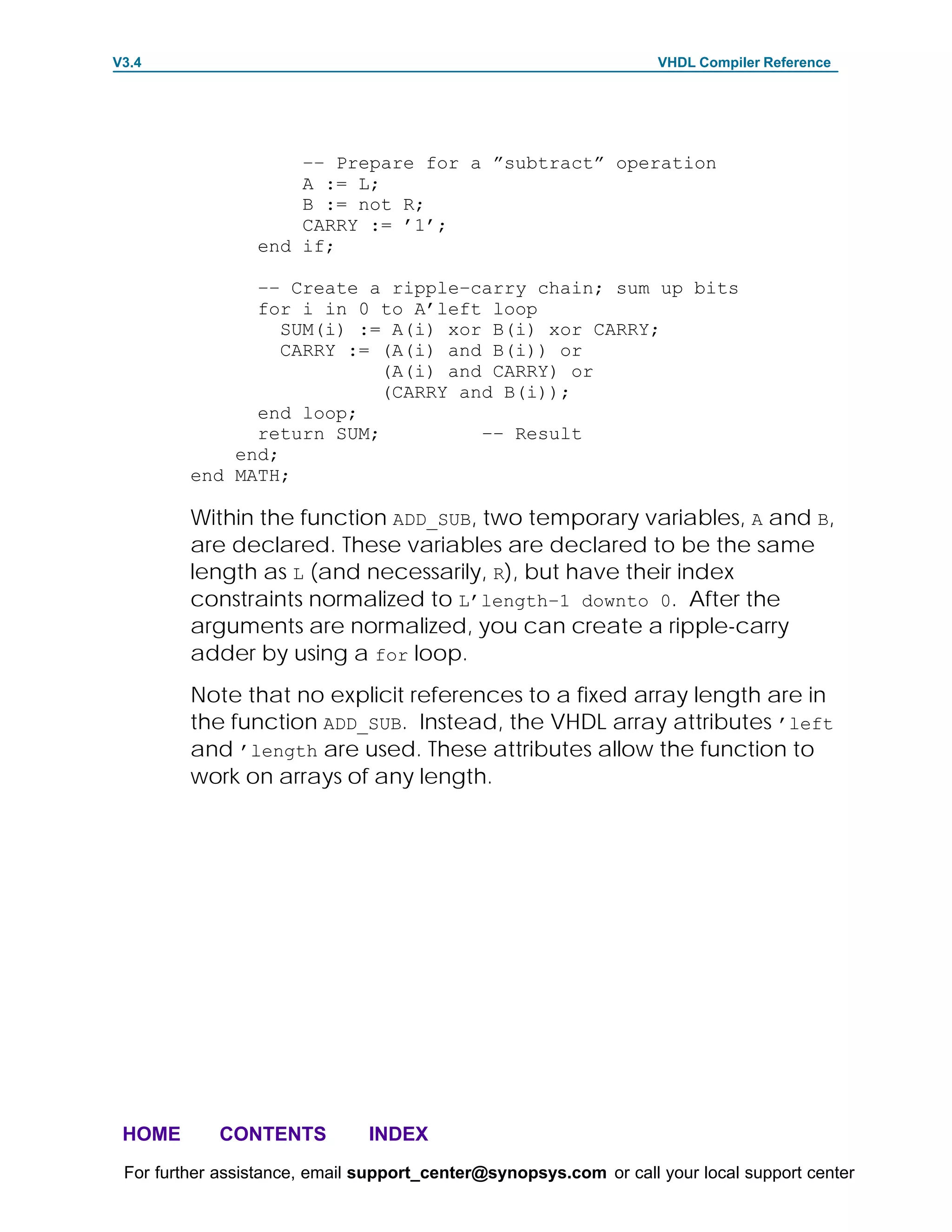 V3.4                                                               VHDL Compiler Reference




                     –– Prepare for a ”subtract” operation
                     A := L;
                     B := not R;
                     CARRY := ’1’;
                 end if;

               –– Create a ripple–carry chain; sum up bits
               for i in 0 to A’left loop
                  SUM(i) := A(i) xor B(i) xor CARRY;
                  CARRY := (A(i) and B(i)) or
                           (A(i) and CARRY) or
                           (CARRY and B(i));
               end loop;
               return SUM;          –– Result
             end;
         end MATH;

         Within the function ADD_SUB, two temporary variables, A and B,
         are declared. These variables are declared to be the same
         length as L (and necessarily, R), but have their index
         constraints normalized to L’length–1 downto 0. After the
         arguments are normalized, you can create a ripple-carry
         adder by using a for loop.
         Note that no explicit references to a fixed array length are in
         the function ADD_SUB. Instead, the VHDL array attributes ’left
         and ’length are used. These attributes allow the function to
         work on arrays of any length.




 HOME       CONTENTS           INDEX
 For further assistance, email support_center@synopsys.com or call your local support center
 