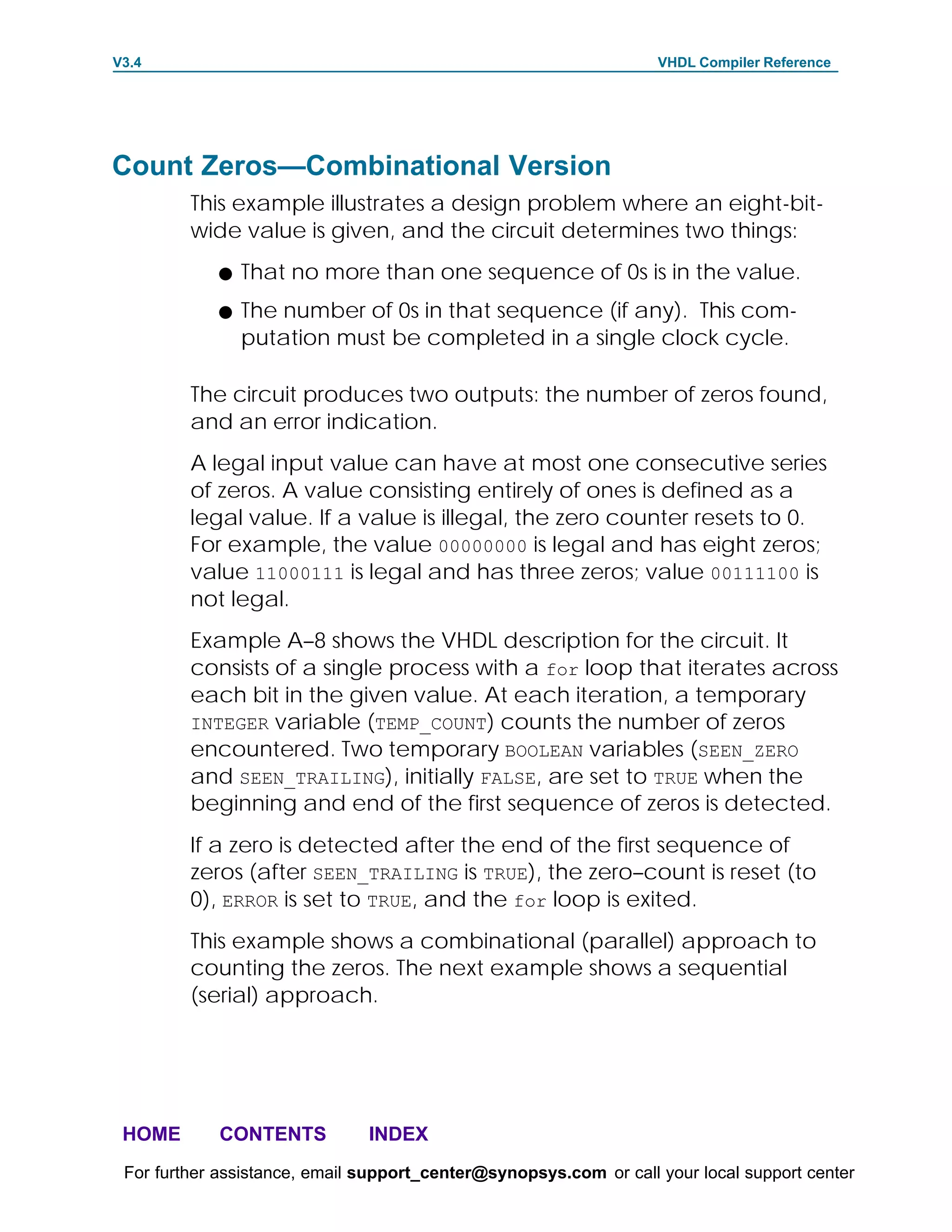 V3.4                                                               VHDL Compiler Reference




Count Zeros—Combinational Version
         This example illustrates a design problem where an eight-bit-
         wide value is given, and the circuit determines two things:
            F   That no more than one sequence of 0s is in the value.
            F   The number of 0s in that sequence (if any). This com-
                putation must be completed in a single clock cycle.

         The circuit produces two outputs: the number of zeros found,
         and an error indication.
         A legal input value can have at most one consecutive series
         of zeros. A value consisting entirely of ones is defined as a
         legal value. If a value is illegal, the zero counter resets to 0.
         For example, the value 00000000 is legal and has eight zeros;
         value 11000111 is legal and has three zeros; value 00111100 is
         not legal.
         Example A–8 shows the VHDL description for the circuit. It
         consists of a single process with a for loop that iterates across
         each bit in the given value. At each iteration, a temporary
         INTEGER variable (TEMP_COUNT) counts the number of zeros
         encountered. Two temporary BOOLEAN variables (SEEN_ZERO
         and SEEN_TRAILING), initially FALSE, are set to TRUE when the
         beginning and end of the first sequence of zeros is detected.
         If a zero is detected after the end of the first sequence of
         zeros (after SEEN_TRAILING is TRUE), the zero–count is reset (to
         0), ERROR is set to TRUE, and the for loop is exited.
         This example shows a combinational (parallel) approach to
         counting the zeros. The next example shows a sequential
         (serial) approach.




 HOME       CONTENTS           INDEX
 For further assistance, email support_center@synopsys.com or call your local support center
 