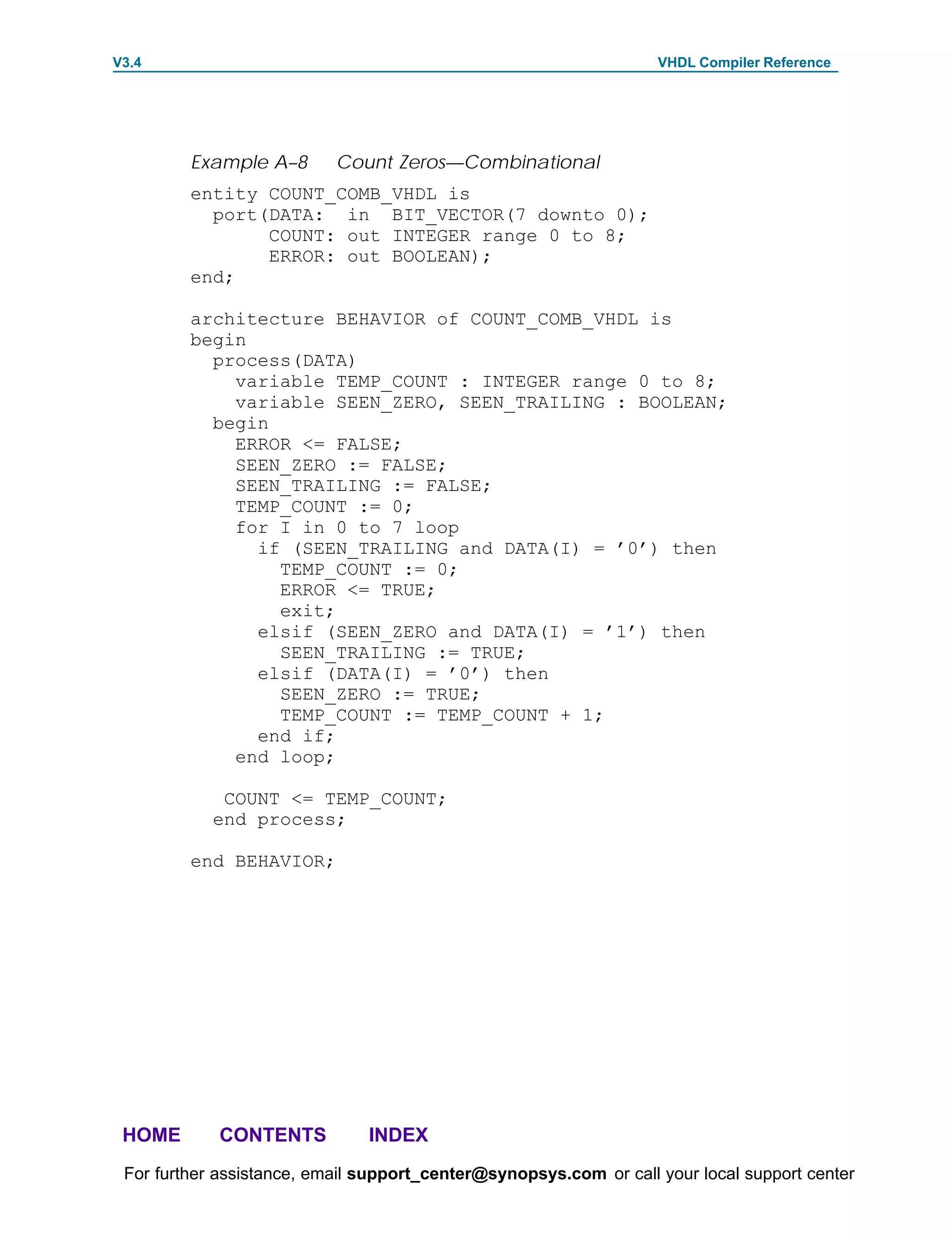 V3.4                                                               VHDL Compiler Reference




         Example A–8       Count Zeros—Combinational
         entity COUNT_COMB_VHDL is
           port(DATA: in BIT_VECTOR(7 downto 0);
                COUNT: out INTEGER range 0 to 8;
                ERROR: out BOOLEAN);
         end;

         architecture BEHAVIOR of COUNT_COMB_VHDL is
         begin
           process(DATA)
             variable TEMP_COUNT : INTEGER range 0 to 8;
             variable SEEN_ZERO, SEEN_TRAILING : BOOLEAN;
           begin
             ERROR <= FALSE;
             SEEN_ZERO := FALSE;
             SEEN_TRAILING := FALSE;
             TEMP_COUNT := 0;
             for I in 0 to 7 loop
               if (SEEN_TRAILING and DATA(I) = ’0’) then
                 TEMP_COUNT := 0;
                 ERROR <= TRUE;
                 exit;
               elsif (SEEN_ZERO and DATA(I) = ’1’) then
                 SEEN_TRAILING := TRUE;
               elsif (DATA(I) = ’0’) then
                 SEEN_ZERO := TRUE;
                 TEMP_COUNT := TEMP_COUNT + 1;
               end if;
             end loop;

             COUNT <= TEMP_COUNT;
            end process;

         end BEHAVIOR;




 HOME       CONTENTS           INDEX
 For further assistance, email support_center@synopsys.com or call your local support center
 
