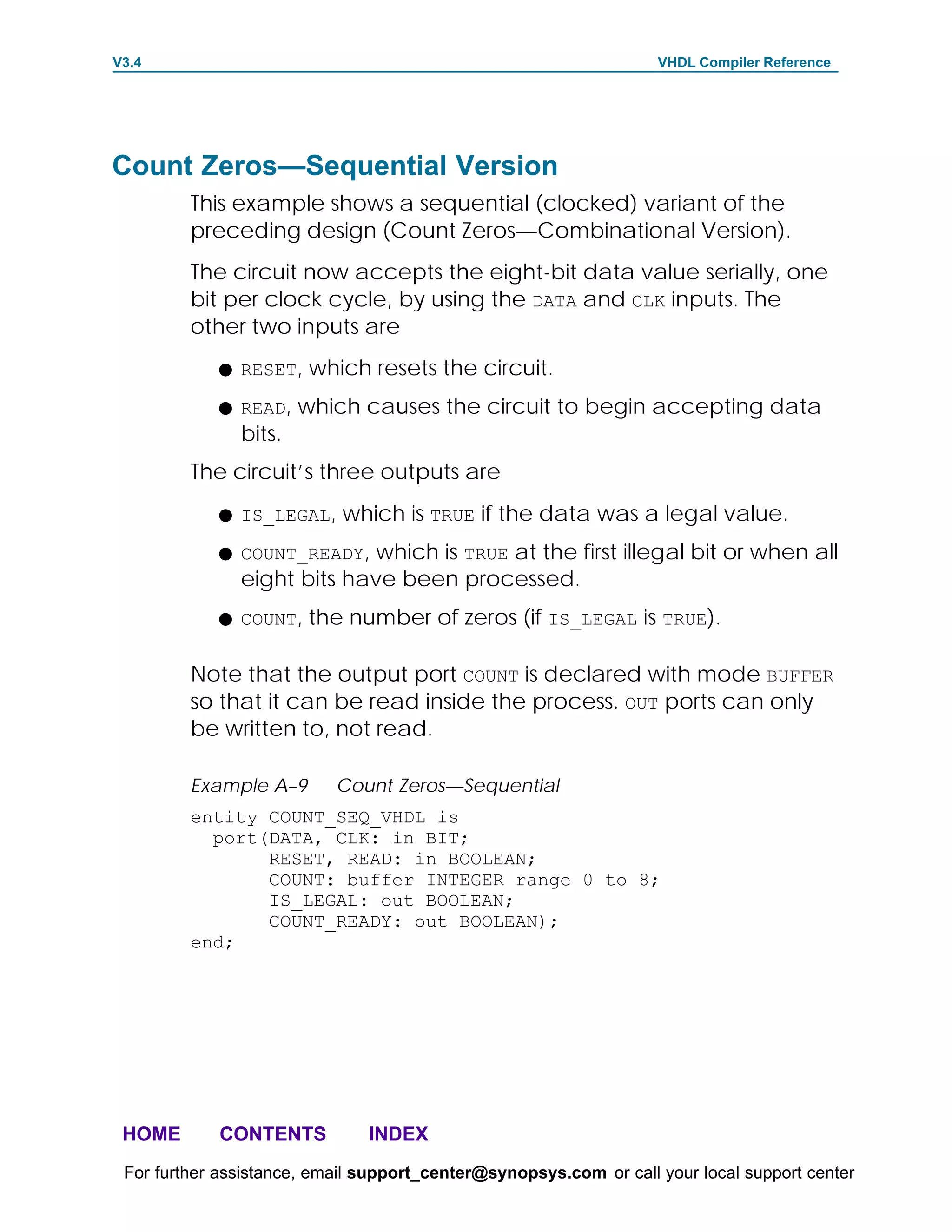 V3.4                                                               VHDL Compiler Reference




Count Zeros—Sequential Version
         This example shows a sequential (clocked) variant of the
         preceding design (Count Zeros—Combinational Version).
         The circuit now accepts the eight-bit data value serially, one
         bit per clock cycle, by using the DATA and CLK inputs. The
         other two inputs are
            F RESET,    which resets the circuit.
            F READ,    which causes the circuit to begin accepting data
               bits.
         The circuit’s three outputs are
            F IS_LEGAL,     which is TRUE if the data was a legal value.
            F COUNT_READY,  which is TRUE at the first illegal bit or when all
               eight bits have been processed.
            F COUNT,    the number of zeros (if IS_LEGAL is TRUE).

         Note that the output port COUNT is declared with mode BUFFER
         so that it can be read inside the process. OUT ports can only
         be written to, not read.

         Example A–9       Count Zeros—Sequential
         entity COUNT_SEQ_VHDL is
           port(DATA, CLK: in BIT;
                RESET, READ: in BOOLEAN;
                COUNT: buffer INTEGER range 0 to 8;
                IS_LEGAL: out BOOLEAN;
                COUNT_READY: out BOOLEAN);
         end;




 HOME       CONTENTS           INDEX
 For further assistance, email support_center@synopsys.com or call your local support center
 