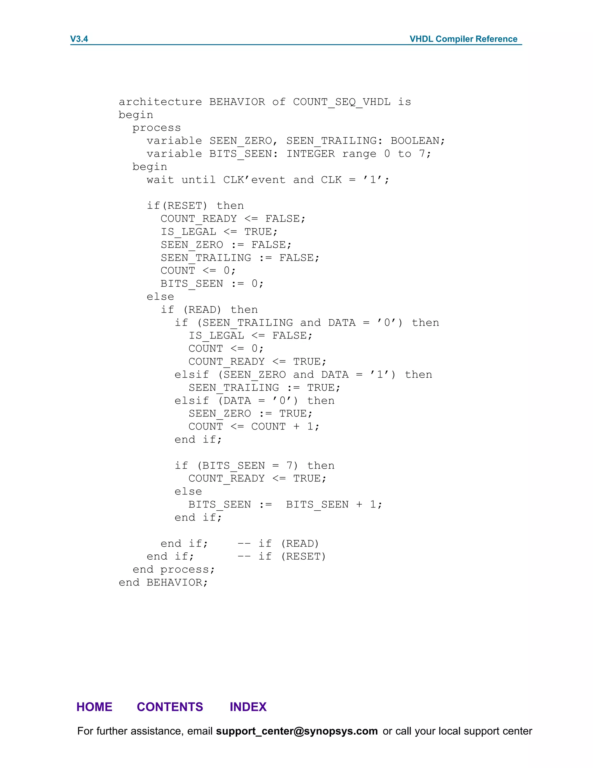 V3.4                                                               VHDL Compiler Reference




         architecture BEHAVIOR of COUNT_SEQ_VHDL is
         begin
           process
             variable SEEN_ZERO, SEEN_TRAILING: BOOLEAN;
             variable BITS_SEEN: INTEGER range 0 to 7;
           begin
             wait until CLK’event and CLK = ’1’;

              if(RESET) then
                COUNT_READY <= FALSE;
                IS_LEGAL <= TRUE;
                SEEN_ZERO := FALSE;
                SEEN_TRAILING := FALSE;
                COUNT <= 0;
                BITS_SEEN := 0;
              else
                if (READ) then
                   if (SEEN_TRAILING and DATA = ’0’) then
                     IS_LEGAL <= FALSE;
                     COUNT <= 0;
                     COUNT_READY <= TRUE;
                   elsif (SEEN_ZERO and DATA = ’1’) then
                     SEEN_TRAILING := TRUE;
                   elsif (DATA = ’0’) then
                     SEEN_ZERO := TRUE;
                     COUNT <= COUNT + 1;
                   end if;

                    if (BITS_SEEN = 7) then
                      COUNT_READY <= TRUE;
                    else
                      BITS_SEEN := BITS_SEEN + 1;
                    end if;

               end if;          –– if (READ)
             end if;            –– if (RESET)
           end process;
         end BEHAVIOR;




 HOME       CONTENTS           INDEX
 For further assistance, email support_center@synopsys.com or call your local support center
 