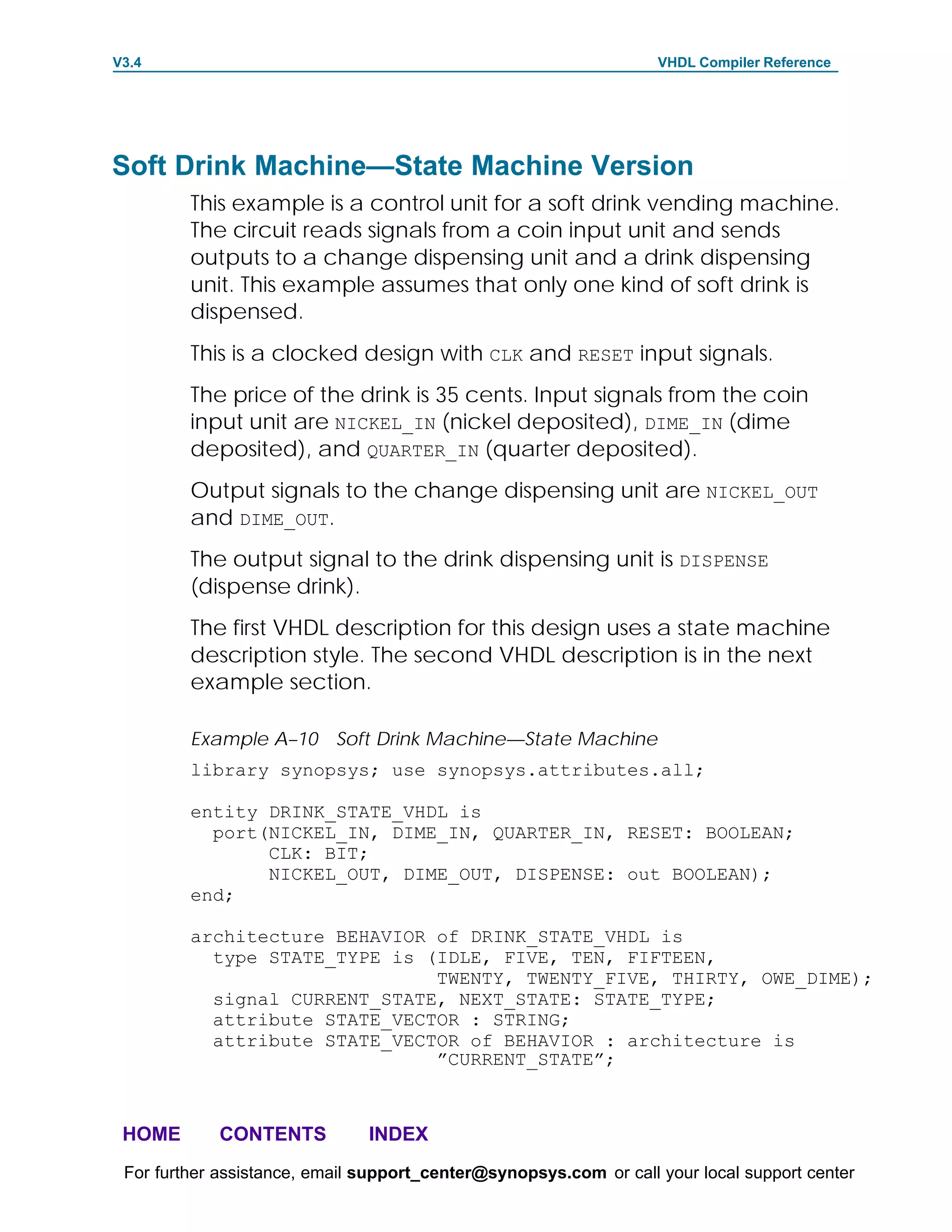 V3.4                                                               VHDL Compiler Reference




Soft Drink Machine—State Machine Version
         This example is a control unit for a soft drink vending machine.
         The circuit reads signals from a coin input unit and sends
         outputs to a change dispensing unit and a drink dispensing
         unit. This example assumes that only one kind of soft drink is
         dispensed.
         This is a clocked design with CLK and RESET input signals.
         The price of the drink is 35 cents. Input signals from the coin
         input unit are NICKEL_IN (nickel deposited), DIME_IN (dime
         deposited), and QUARTER_IN (quarter deposited).
         Output signals to the change dispensing unit are NICKEL_OUT
         and DIME_OUT.
         The output signal to the drink dispensing unit is DISPENSE
         (dispense drink).
         The first VHDL description for this design uses a state machine
         description style. The second VHDL description is in the next
         example section.

         Example A–10 Soft Drink Machine—State Machine
         library synopsys; use synopsys.attributes.all;

         entity DRINK_STATE_VHDL is
           port(NICKEL_IN, DIME_IN, QUARTER_IN, RESET: BOOLEAN;
                CLK: BIT;
                NICKEL_OUT, DIME_OUT, DISPENSE: out BOOLEAN);
         end;

         architecture BEHAVIOR of DRINK_STATE_VHDL is
           type STATE_TYPE is (IDLE, FIVE, TEN, FIFTEEN,
                               TWENTY, TWENTY_FIVE, THIRTY, OWE_DIME);
           signal CURRENT_STATE, NEXT_STATE: STATE_TYPE;
           attribute STATE_VECTOR : STRING;
           attribute STATE_VECTOR of BEHAVIOR : architecture is
                               ”CURRENT_STATE”;



 HOME       CONTENTS           INDEX
 For further assistance, email support_center@synopsys.com or call your local support center
 