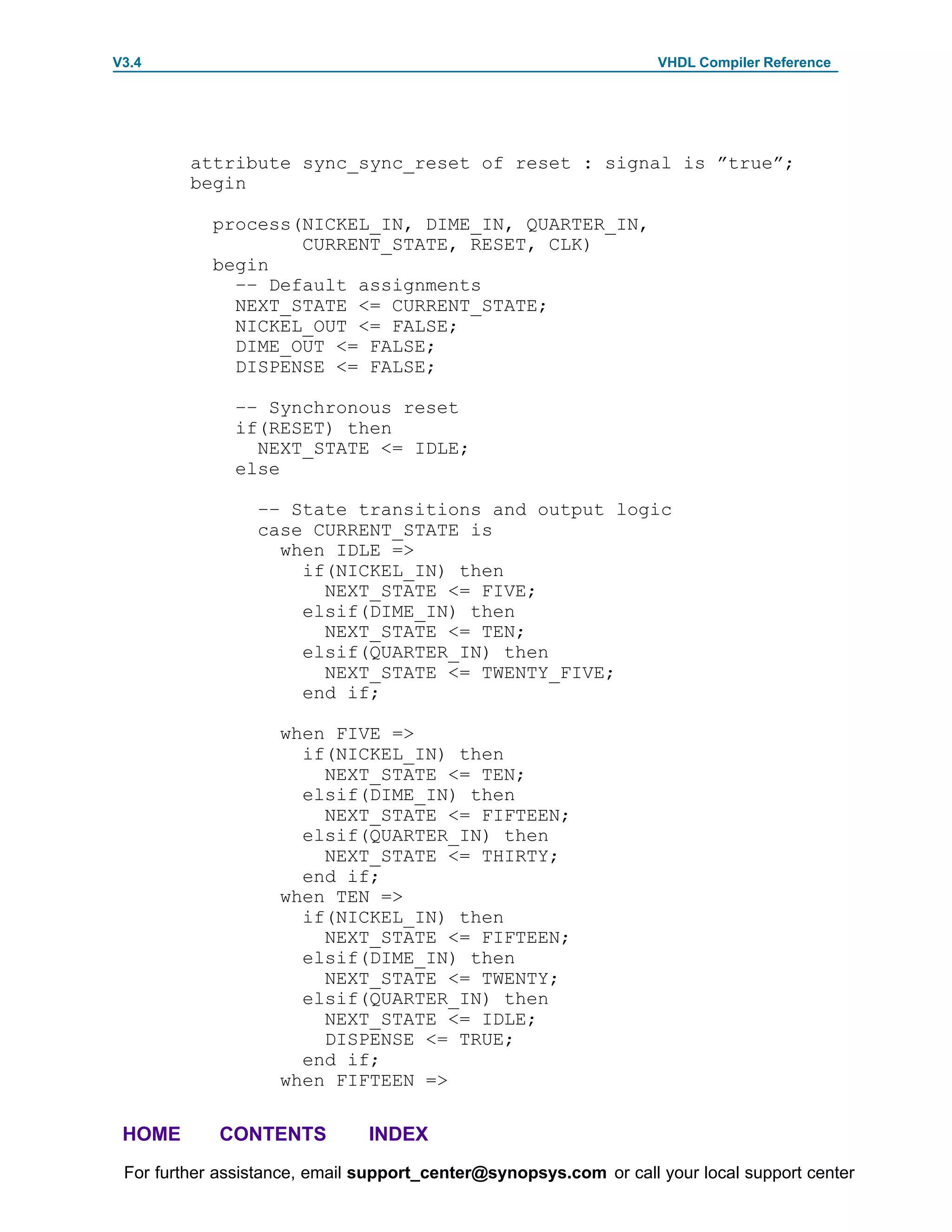 V3.4                                                               VHDL Compiler Reference




         attribute sync_sync_reset of reset : signal is ”true”;
         begin

            process(NICKEL_IN, DIME_IN, QUARTER_IN,
                    CURRENT_STATE, RESET, CLK)
            begin
              –– Default assignments
              NEXT_STATE <= CURRENT_STATE;
              NICKEL_OUT <= FALSE;
              DIME_OUT <= FALSE;
              DISPENSE <= FALSE;

              –– Synchronous reset
              if(RESET) then
                NEXT_STATE <= IDLE;
              else

                 –– State transitions and output logic
                 case CURRENT_STATE is
                   when IDLE =>
                     if(NICKEL_IN) then
                       NEXT_STATE <= FIVE;
                     elsif(DIME_IN) then
                       NEXT_STATE <= TEN;
                     elsif(QUARTER_IN) then
                       NEXT_STATE <= TWENTY_FIVE;
                     end if;

                    when FIVE =>
                      if(NICKEL_IN) then
                        NEXT_STATE <= TEN;
                      elsif(DIME_IN) then
                        NEXT_STATE <= FIFTEEN;
                      elsif(QUARTER_IN) then
                        NEXT_STATE <= THIRTY;
                      end if;
                    when TEN =>
                      if(NICKEL_IN) then
                        NEXT_STATE <= FIFTEEN;
                      elsif(DIME_IN) then
                        NEXT_STATE <= TWENTY;
                      elsif(QUARTER_IN) then
                        NEXT_STATE <= IDLE;
                        DISPENSE <= TRUE;
                      end if;
                    when FIFTEEN =>

 HOME       CONTENTS           INDEX
 For further assistance, email support_center@synopsys.com or call your local support center
 