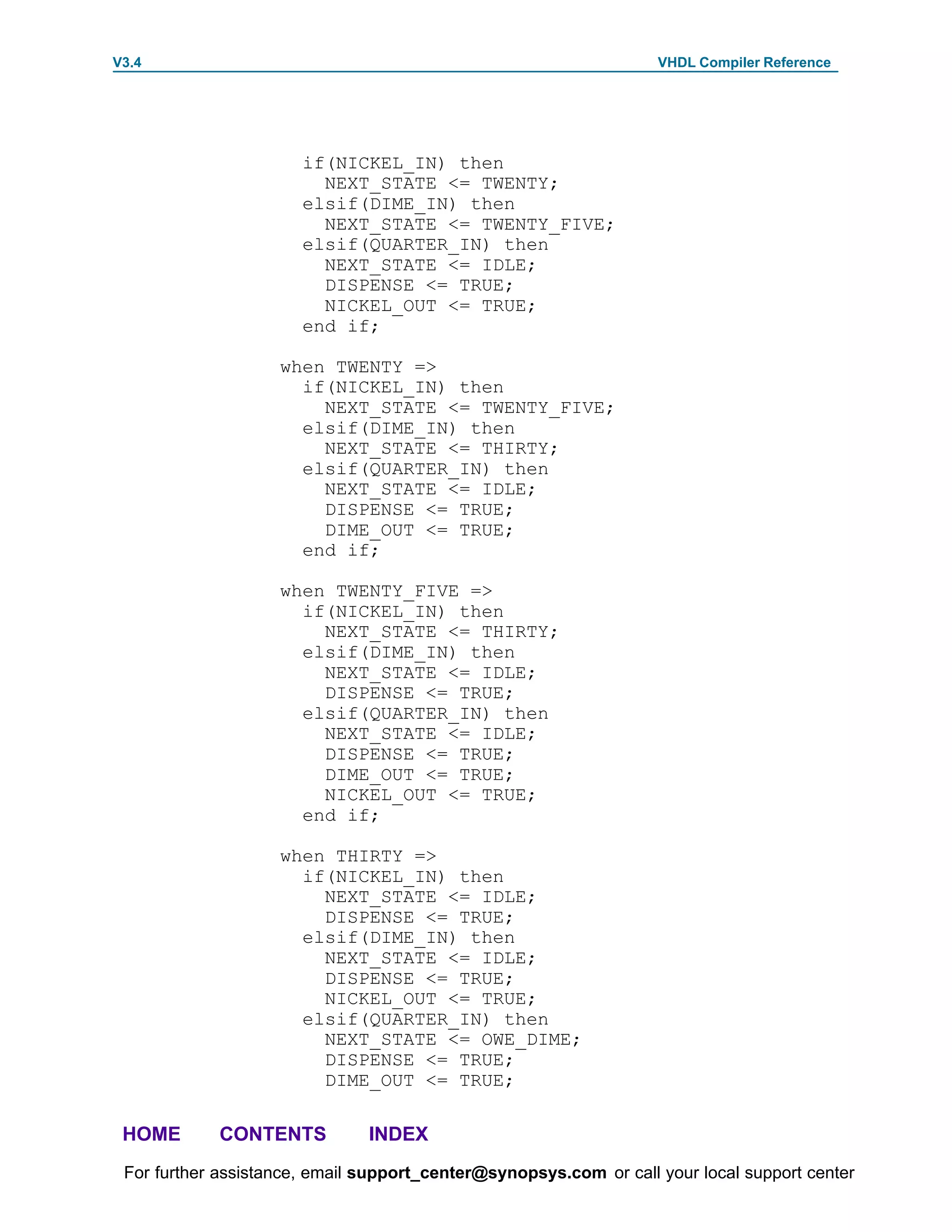 V3.4                                                               VHDL Compiler Reference




                       if(NICKEL_IN) then
                         NEXT_STATE <= TWENTY;
                       elsif(DIME_IN) then
                         NEXT_STATE <= TWENTY_FIVE;
                       elsif(QUARTER_IN) then
                         NEXT_STATE <= IDLE;
                         DISPENSE <= TRUE;
                         NICKEL_OUT <= TRUE;
                       end if;

                    when TWENTY =>
                      if(NICKEL_IN) then
                        NEXT_STATE <= TWENTY_FIVE;
                      elsif(DIME_IN) then
                        NEXT_STATE <= THIRTY;
                      elsif(QUARTER_IN) then
                        NEXT_STATE <= IDLE;
                        DISPENSE <= TRUE;
                        DIME_OUT <= TRUE;
                      end if;

                    when TWENTY_FIVE =>
                      if(NICKEL_IN) then
                        NEXT_STATE <= THIRTY;
                      elsif(DIME_IN) then
                        NEXT_STATE <= IDLE;
                        DISPENSE <= TRUE;
                      elsif(QUARTER_IN) then
                        NEXT_STATE <= IDLE;
                        DISPENSE <= TRUE;
                        DIME_OUT <= TRUE;
                        NICKEL_OUT <= TRUE;
                      end if;

                    when THIRTY =>
                      if(NICKEL_IN) then
                        NEXT_STATE <= IDLE;
                        DISPENSE <= TRUE;
                      elsif(DIME_IN) then
                        NEXT_STATE <= IDLE;
                        DISPENSE <= TRUE;
                        NICKEL_OUT <= TRUE;
                      elsif(QUARTER_IN) then
                        NEXT_STATE <= OWE_DIME;
                        DISPENSE <= TRUE;
                        DIME_OUT <= TRUE;

 HOME       CONTENTS           INDEX
 For further assistance, email support_center@synopsys.com or call your local support center
 